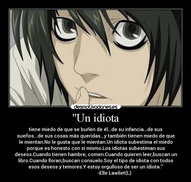 Un idiota - tiene miedo de que se burlen de él...de su infancia...de sus
sueños...de sus cosas más queridas...y también tienen miedo de que
le mientan.No le gusta que le mientan.Un idiota subestima el miedo
porque es honesto con si mismo.Los idiotas subestiman sus
deseos.Cuando tienen hambre, comen.Cuando quieren leer,buscan un
libro.Cuando lloran,buscan consuelo.Soy el tipo de idiota con todos
esos deseos y temores.Y estoy orgulloso de ser un idiota.
                                -Elle Lawliet(L)
