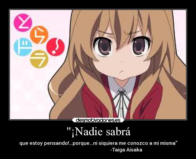 ¡Nadie sabrá - que estoy pensando!...porque...ni siquiera me conozco a mi misma
                                               -Taiga Aisaka