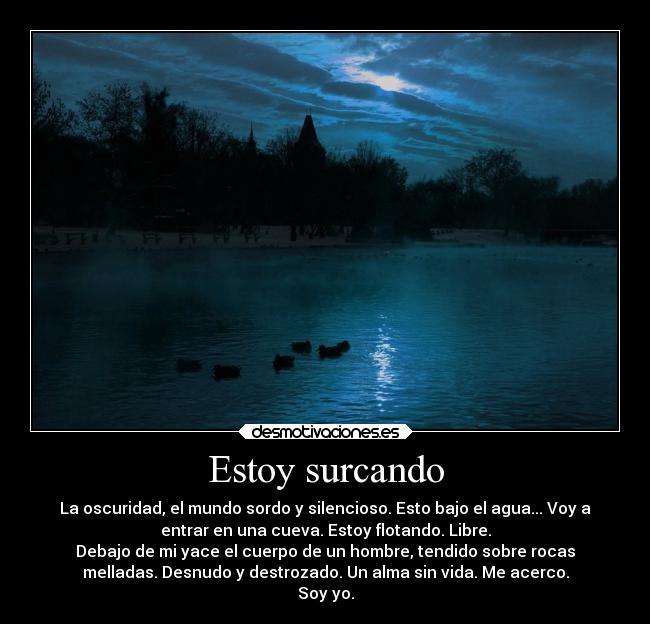 Estoy surcando - La oscuridad, el mundo sordo y silencioso. Esto bajo el agua... Voy a
entrar en una cueva. Estoy flotando. Libre.
Debajo de mi yace el cuerpo de un hombre, tendido sobre rocas
melladas. Desnudo y destrozado. Un alma sin vida. Me acerco.
Soy yo.