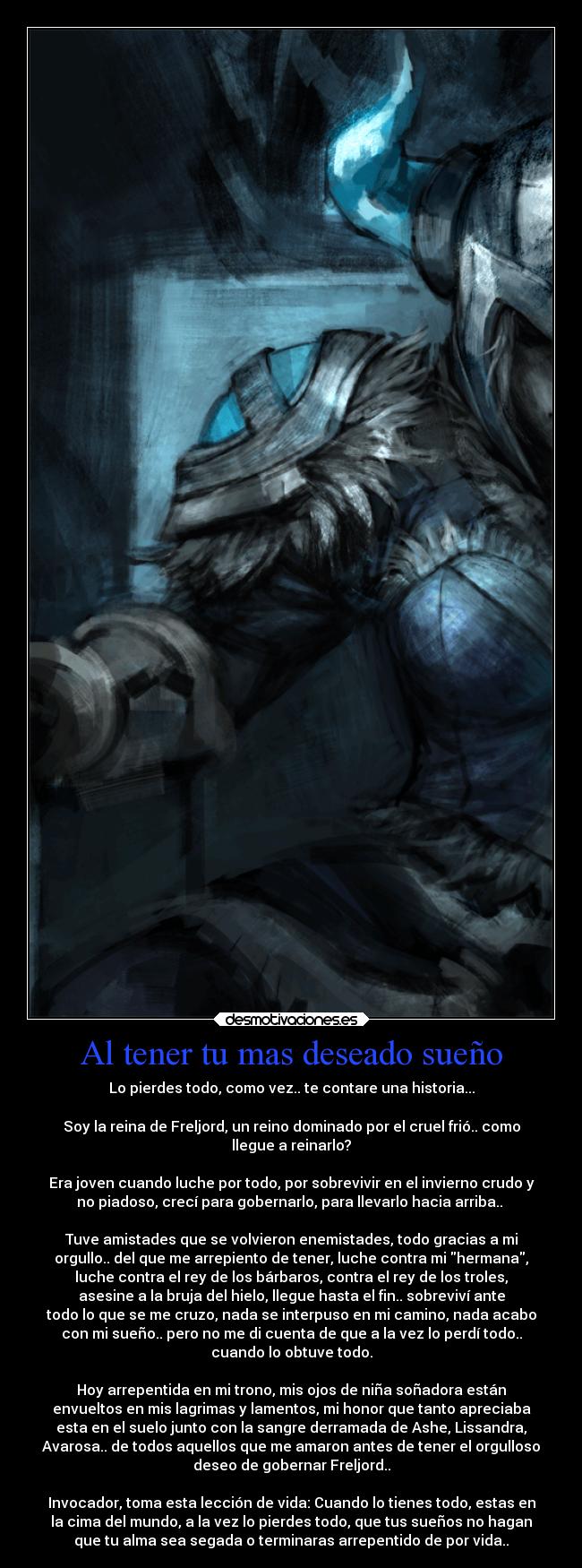 Al tener tu mas deseado sueño - Lo pierdes todo, como vez.. te contare una historia...
Soy la reina de Freljord, un reino dominado por el cruel frió.. como
llegue a reinarlo?
Era joven cuando luche por todo, por sobrevivir en el invierno crudo y
no piadoso, crecí para gobernarlo, para llevarlo hacia arriba..
Tuve amistades que se volvieron enemistades, todo gracias a mi
orgullo.. del que me arrepiento de tener, luche contra mi hermana,
luche contra el rey de los bárbaros, contra el rey de los troles,
asesine a la bruja del hielo, llegue hasta el fin.. sobreviví ante
todo lo que se me cruzo, nada se interpuso en mi camino, nada acabo
con mi sueño.. pero no me di cuenta de que a la vez lo perdí todo..
cuando lo obtuve todo.
Hoy arrepentida en mi trono, mis ojos de niña soñadora están
envueltos en mis lagrimas y lamentos, mi honor que tanto apreciaba
esta en el suelo junto con la sangre derramada de Ashe, Lissandra,
Avarosa.. de todos aquellos que me amaron antes de tener el orgulloso
deseo de gobernar Freljord..
Invocador, toma esta lección de vida: Cuando lo tienes todo, estas en
la cima del mundo, a la vez lo pierdes todo, que tus sueños no hagan
que tu alma sea segada o terminaras arrepentido de por vida..