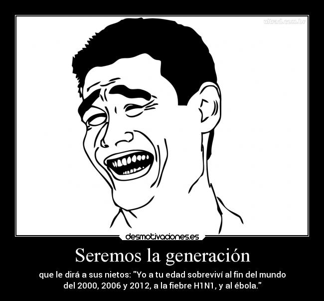 Seremos la generación - que le dirá a sus nietos: Yo a tu edad sobreviví al fin del mundo
del 2000, 2006 y 2012, a la fiebre H1N1, y al ébola.