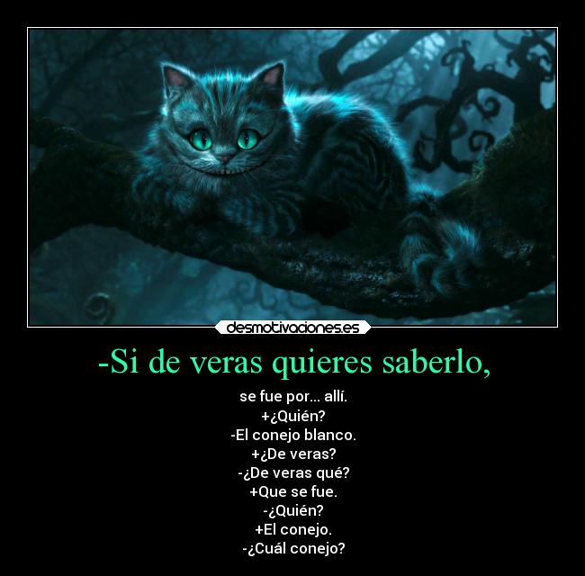 -Si de veras quieres saberlo, - se fue por... allí.
+¿Quién?
-El conejo blanco.
+¿De veras?
-¿De veras qué?
+Que se fue.
-¿Quién?
+El conejo.
-¿Cuál conejo?