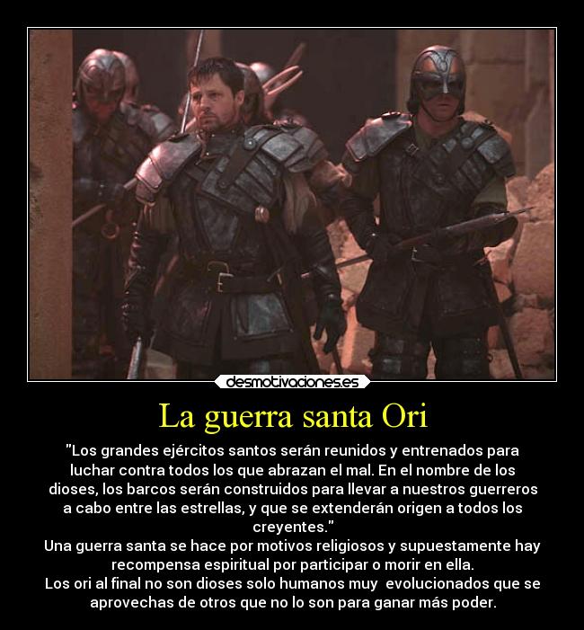 La guerra santa Ori - Los grandes ejércitos santos serán reunidos y entrenados para
luchar contra todos los que abrazan el mal. En el nombre de los
dioses, los barcos serán construidos para llevar a nuestros guerreros
a cabo entre las estrellas, y que se extenderán origen a todos los
creyentes.
Una guerra santa se hace por motivos religiosos y supuestamente hay
recompensa espiritual por participar o morir en ella.
Los ori al final no son dioses solo humanos muy  evolucionados que se
aprovechas de otros que no lo son para ganar más poder.