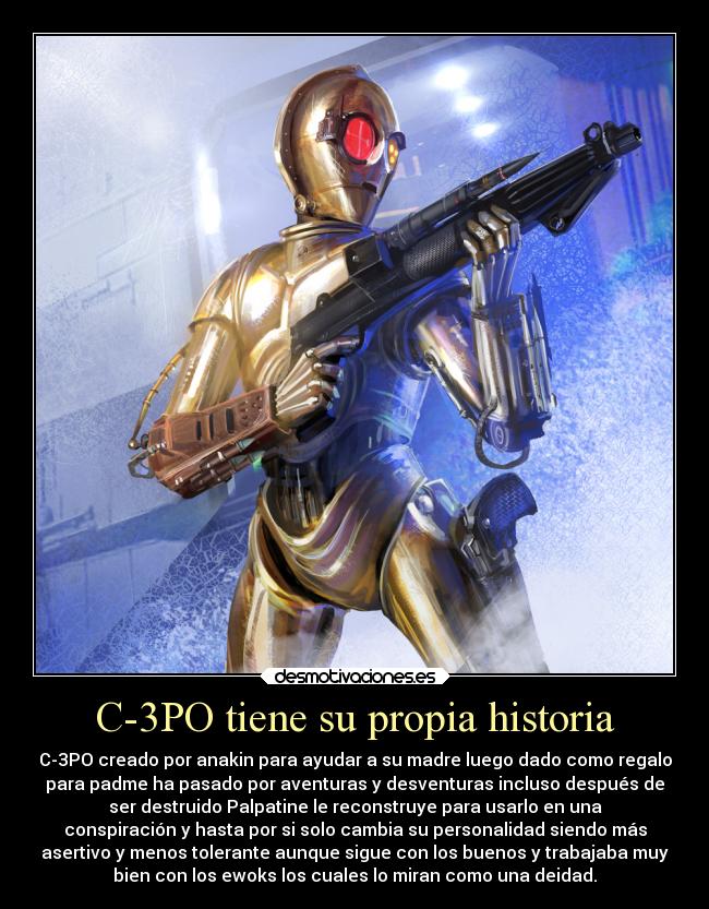 C-3PO tiene su propia historia - C-3PO creado por anakin para ayudar a su madre luego dado como regalo
para padme ha pasado por aventuras y desventuras incluso después de
ser destruido Palpatine le reconstruye para usarlo en una
conspiración y hasta por si solo cambia su personalidad siendo más
asertivo y menos tolerante aunque sigue con los buenos y trabajaba muy
bien con los ewoks los cuales lo miran como una deidad.