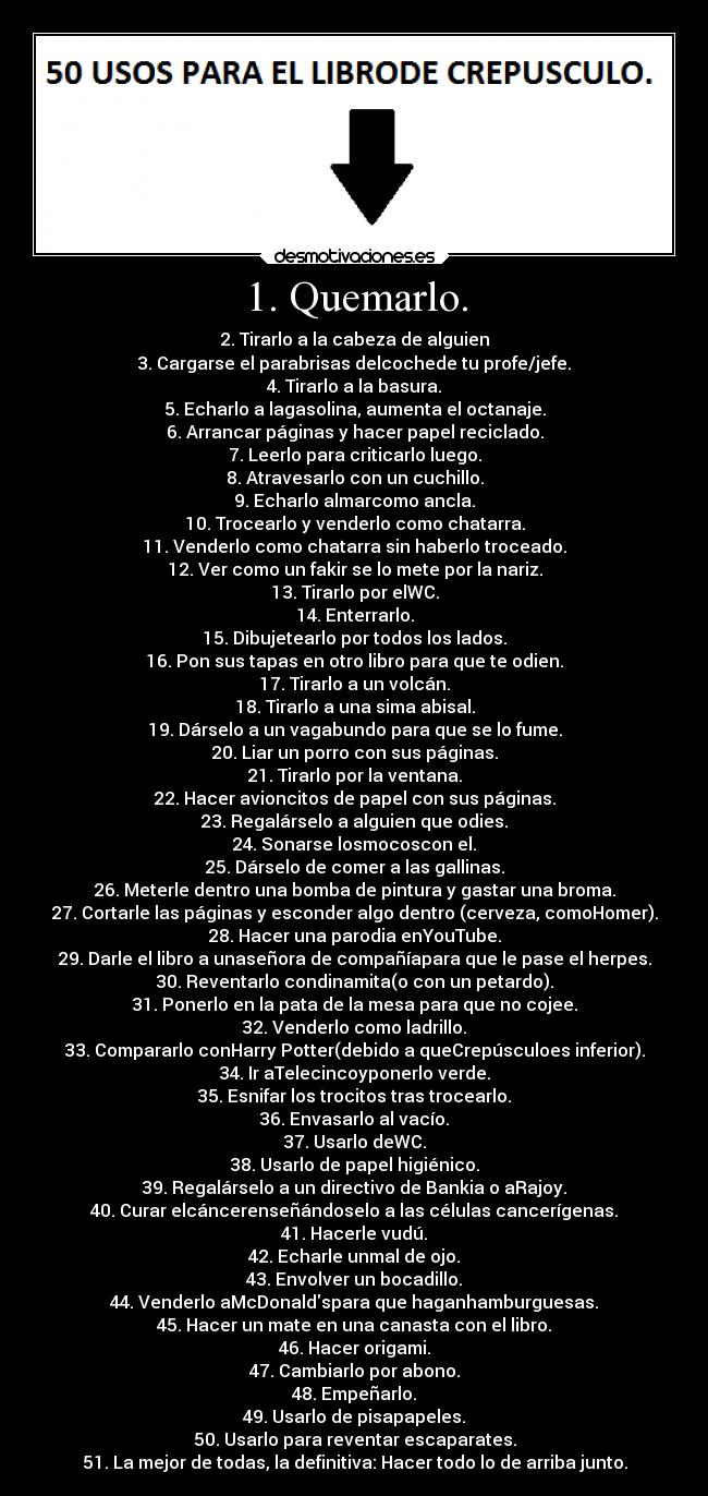 1. Quemarlo. - 2. Tirarlo a la cabeza de alguien
3. Cargarse el parabrisas delcochede tu profe/jefe.
4. Tirarlo a la basura.
5. Echarlo a lagasolina, aumenta el octanaje.
6. Arrancar páginas y hacer papel reciclado.
7. Leerlo para criticarlo luego.
8. Atravesarlo con un cuchillo.
9. Echarlo almarcomo ancla.
10. Trocearlo y venderlo como chatarra.
11. Venderlo como chatarra sin haberlo troceado.
12. Ver como un fakir se lo mete por la nariz.
13. Tirarlo por elWC.
14. Enterrarlo.
15. Dibujetearlo por todos los lados.
16. Pon sus tapas en otro libro para que te odien.
17. Tirarlo a un volcán.
18. Tirarlo a una sima abisal.
19. Dárselo a un vagabundo para que se lo fume.
20. Liar un porro con sus páginas.
21. Tirarlo por la ventana.
22. Hacer avioncitos de papel con sus páginas.
23. Regalárselo a alguien que odies.
24. Sonarse losmocoscon el.
25. Dárselo de comer a las gallinas.
26. Meterle dentro una bomba de pintura y gastar una broma.
27. Cortarle las páginas y esconder algo dentro (cerveza, comoHomer).
28. Hacer una parodia enYouTube.
29. Darle el libro a unaseñora de compañíapara que le pase el herpes.
30. Reventarlo condinamita(o con un petardo).
31. Ponerlo en la pata de la mesa para que no cojee.
32. Venderlo como ladrillo.
33. Compararlo conHarry Potter(debido a queCrepúsculoes inferior).
34. Ir aTelecincoyponerlo verde.
35. Esnifar los trocitos tras trocearlo.
36. Envasarlo al vacío.
37. Usarlo deWC.
38. Usarlo de papel higiénico.
39. Regalárselo a un directivo de Bankia o aRajoy.
40. Curar elcáncerenseñándoselo a las células cancerígenas.
41. Hacerle vudú.
42. Echarle unmal de ojo.
43. Envolver un bocadillo.
44. Venderlo aMcDonaldspara que haganhamburguesas.
45. Hacer un mate en una canasta con el libro.
46. Hacer origami.
47. Cambiarlo por abono.
48. Empeñarlo.
49. Usarlo de pisapapeles.
50. Usarlo para reventar escaparates.
51. La mejor de todas, la definitiva: Hacer todo lo de arriba junto.