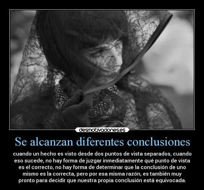Se alcanzan diferentes conclusiones - cuando un hecho es visto desde dos puntos de vista separados, cuando
eso sucede, no hay forma de juzgar inmediatamente qué punto de vista
es el correcto, no hay forma de determinar que la conclusión de uno
mismo es la correcta, pero por esa misma razón, es también muy
pronto para decidir que nuestra propia conclusión está equivocada.