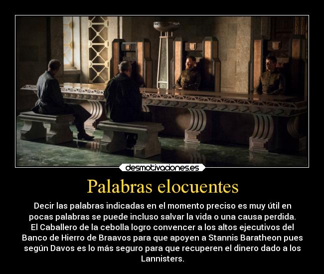 Palabras elocuentes - Decir las palabras indicadas en el momento preciso es muy útil en
pocas palabras se puede incluso salvar la vida o una causa perdida.
El Caballero de la cebolla logro convencer a los altos ejecutivos del
Banco de Hierro de Braavos para que apoyen a Stannis Baratheon pues
según Davos es lo más seguro para que recuperen el dinero dado a los
Lannisters.