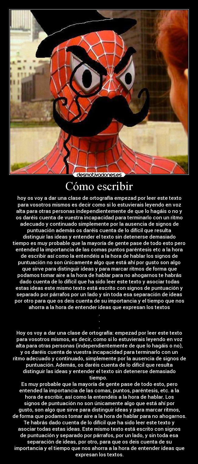 Cómo escribir - hoy os voy a dar una clase de ortografía empezad por leer este texto
para vosotros mismos es decir como si lo estuvierais leyendo en voz
alta para otras personas independientemente de que lo hagáis o no y
os daréis cuenta de vuestra incapacidad para terminarlo con un ritmo
adecuado y continuado simplemente por la ausencia de signos de
puntuación además os daréis cuenta de lo difícil que resulta
distinguir las ideas y entender el texto sin detenerse demasiado
tiempo es muy probable que la mayoría de gente pase de todo esto pero
entended la importancia de las comas puntos paréntesis etc a la hora
de escribir así como la entendéis a la hora de hablar los signos de
puntuación no son únicamente algo que está ahí por gusto son algo
que sirve para distinguir ideas y para marcar ritmos de forma que
podamos tomar aire a la hora de hablar para no ahogarnos te habrás
dado cuenta de lo difícil que ha sido leer este texto y asociar todas
estas ideas este mismo texto está escrito con signos de puntuación y
separado por párrafos por un lado y sin toda esa separación de ideas
por otro para que os deis cuenta de su importancia y el tiempo que nos
ahorra a la hora de entender ideas que expresan los textos
.
.
.
Hoy os voy a dar una clase de ortografía: empezad por leer este texto
para vosotros mismos, es decir, como si lo estuvierais leyendo en voz
alta para otras personas (independientemente de que lo hagáis o no),
y os daréis cuenta de vuestra incapacidad para terminarlo con un
ritmo adecuado y continuado, simplemente por la ausencia de signos de
puntuación. Además, os daréis cuenta de lo difícil que resulta
distinguir las ideas y entender el texto sin detenerse demasiado
tiempo. 
Es muy probable que la mayoría de gente pase de todo esto, pero
entended la importancia de las comas, puntos, paréntesis, etc. a la
hora de escribir, así como la entendéis a la hora de hablar. Los
signos de puntuación no son únicamente algo que está ahí por
gusto, son algo que sirve para distinguir ideas y para marcar ritmos,
de forma que podamos tomar aire a la hora de hablar para no ahogarnos.
Te habrás dado cuenta de lo difícil que ha sido leer este texto y
asociar todas estas ideas. Este mismo texto está escrito con signos
de puntuación y separado por párrafos, por un lado, y sin toda esa
separación de ideas, por otro, para que os deis cuenta de su
importancia y el tiempo que nos ahorra a la hora de entender ideas que
expresan los textos.