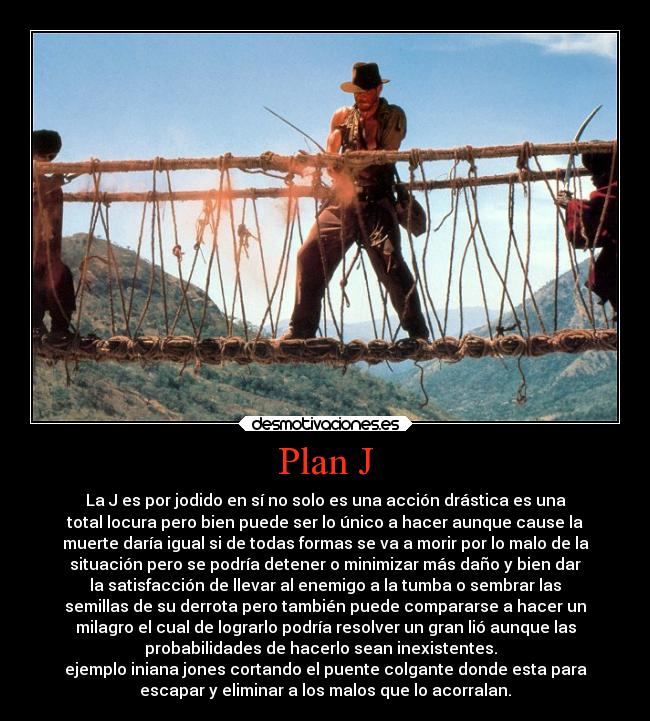 Plan J - La J es por jodido en sí no solo es una acción drástica es una
total locura pero bien puede ser lo único a hacer aunque cause la
muerte daría igual si de todas formas se va a morir por lo malo de la
situación pero se podría detener o minimizar más daño y bien dar
la satisfacción de llevar al enemigo a la tumba o sembrar las
semillas de su derrota pero también puede compararse a hacer un
milagro el cual de lograrlo podría resolver un gran lió aunque las
probabilidades de hacerlo sean inexistentes.  
ejemplo iniana jones cortando el puente colgante donde esta para
escapar y eliminar a los malos que lo acorralan.