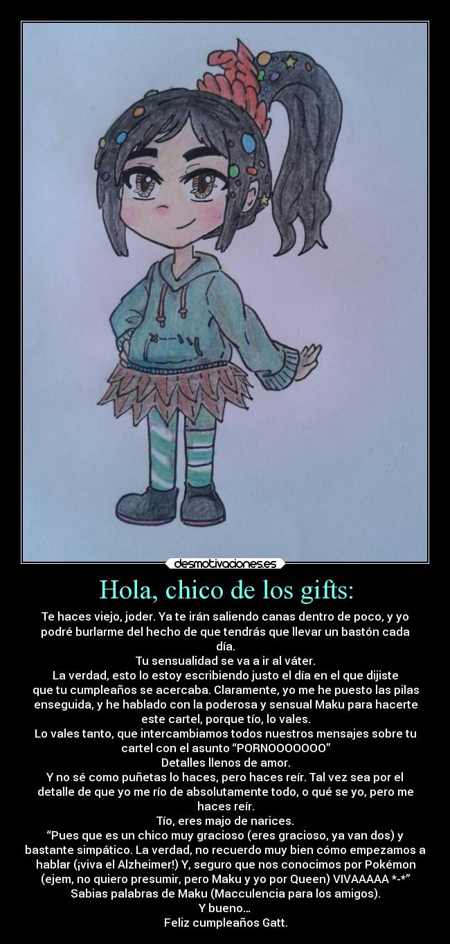 Hola, chico de los gifts: - Te haces viejo, joder. Ya te irán saliendo canas dentro de poco, y yo
podré burlarme del hecho de que tendrás que llevar un bastón cada
día.
Tu sensualidad se va a ir al váter.
La verdad, esto lo estoy escribiendo justo el día en el que dijiste
que tu cumpleaños se acercaba. Claramente, yo me he puesto las pilas
enseguida, y he hablado con la poderosa y sensual Maku para hacerte
este cartel, porque tío, lo vales.
Lo vales tanto, que intercambiamos todos nuestros mensajes sobre tu
cartel con el asunto “PORNOOOOOOO”
Detalles llenos de amor.
Y no sé como puñetas lo haces, pero haces reír. Tal vez sea por el
detalle de que yo me río de absolutamente todo, o qué se yo, pero me
haces reír.
Tío, eres majo de narices.
“Pues que es un chico muy gracioso (eres gracioso, ya van dos) y
bastante simpático. La verdad, no recuerdo muy bien cómo empezamos a
hablar (¡viva el Alzheimer!) Y, seguro que nos conocimos por Pokémon
(ejem, no quiero presumir, pero Maku y yo por Queen) VIVAAAAA *-*”
Sabias palabras de Maku (Macculencia para los amigos).
Y bueno…
Feliz cumpleaños Gatt.