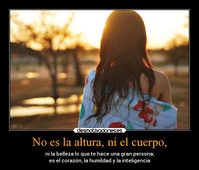 No es la altura, ni el cuerpo, - ni la belleza lo que te hace una gran persona;
es el corazón, la humildad y la inteligencia