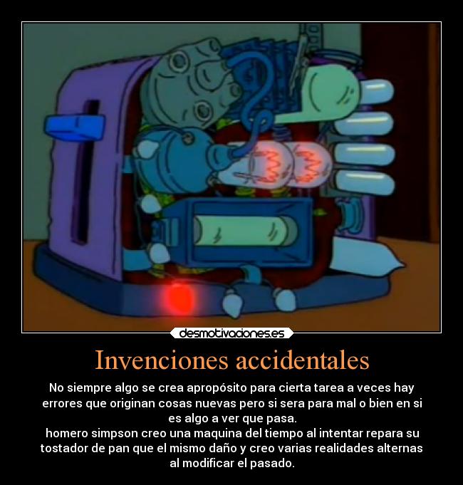 Invenciones accidentales - No siempre algo se crea apropósito para cierta tarea a veces hay
errores que originan cosas nuevas pero si sera para mal o bien en si
es algo a ver que pasa.
homero simpson creo una maquina del tiempo al intentar repara su
tostador de pan que el mismo daño y creo varias realidades alternas
al modificar el pasado.