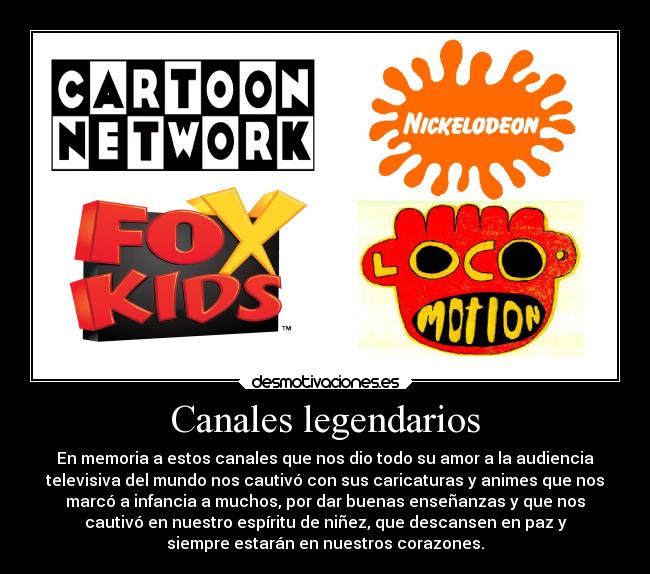 Canales legendarios - En memoria a estos canales que nos dio todo su amor a la audiencia
televisiva del mundo nos cautivó con sus caricaturas y animes que nos
marcó a infancia a muchos, por dar buenas enseñanzas y que nos
cautivó en nuestro espíritu de niñez, que descansen en paz y
siempre estarán en nuestros corazones.