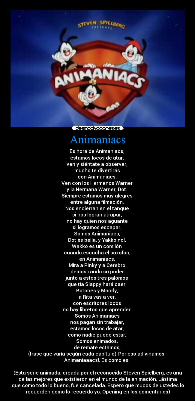 Animaniacs - Es hora de Animaniacs, 
estamos locos de atar, 
ven y siéntate a observar, 
mucho te divertirás 
con Animaniacs. 
Ven con los Hermanos Warner 
y la Hermana Warner, Dot. 
Siempre estamos muy alegres 
entre alguna filmación. 
Nos encierran en el tanque 
si nos logran atrapar, 
no hay quien nos aguante 
si logramos escapar. 
Somos Animaniacs, 
Dot es bella, y Yakko no!, 
Wakko es un comilón 
cuando escucha el saxofón, 
en Animaniacs. 
Mira a Pinky y a Cerebro 
demostrando su poder 
junto a estos tres palomos 
que tía Slappy hará caer. 
Botones y Mandy, 
a Rita vas a ver, 
con escritores locos 
no hay libretos que aprender. 
Somos Animaniacs 
nos pagan sin trabajar, 
estamos locos de atar, 
como nadie puede estar. 
Somos animados, 
de remate estamos, 
(frase que varía según cada capítulo)-Por eso adivinamos- 
Animaniaaacs!. Es como es. 

(Esta serie animada, creada por el reconocido Steven Spielberg, es una
de las mejores que existieron en el mundo de la animación. Lástima
que como todo lo bueno, fue cancelada. Espero que mucos de ustedes lo
recuerden como lo recuerdo yo. Opening en los comentarios)