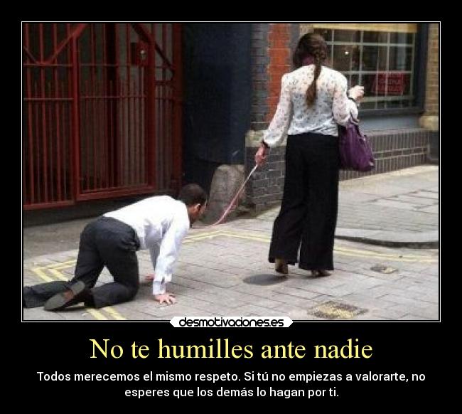 No te humilles ante nadie - Todos merecemos el mismo respeto. Si tú no empiezas a valorarte, no
esperes que los demás lo hagan por ti.