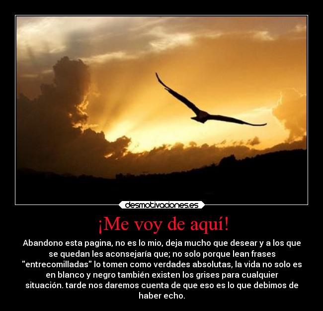 ¡Me voy de aquí! - Abandono esta pagina, no es lo mio, deja mucho que desear y a los que
se quedan les aconsejaría que; no solo porque lean frases
entrecomilladas lo tomen como verdades absolutas, la vida no solo es
en blanco y negro también existen los grises para cualquier
situación. tarde nos daremos cuenta de que eso es lo que debimos de
haber echo.