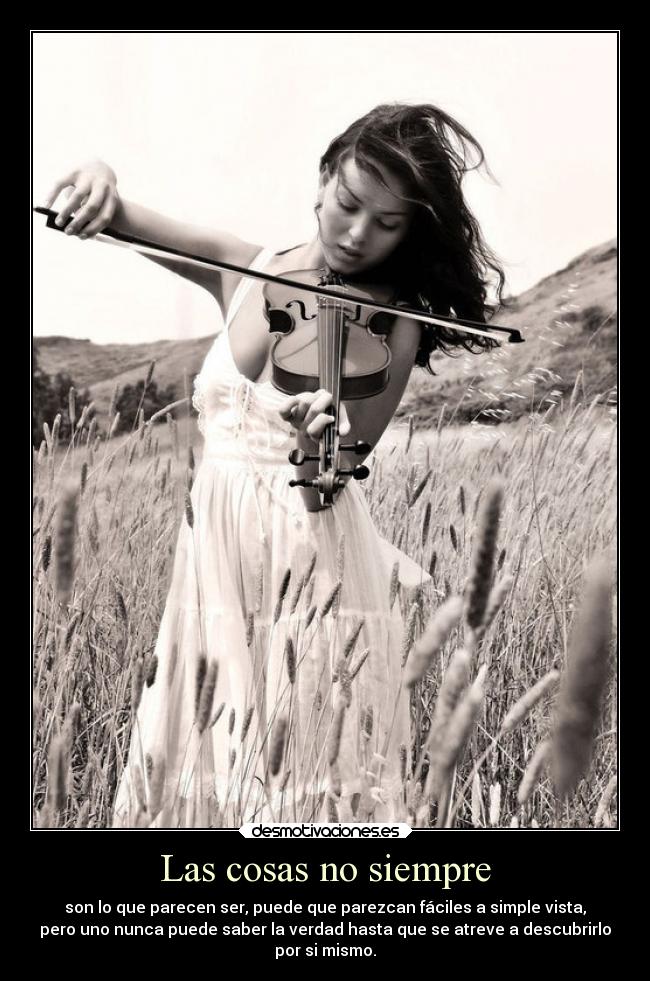 Las cosas no siempre - son lo que parecen ser, puede que parezcan fáciles a simple vista,
pero uno nunca puede saber la verdad hasta que se atreve a descubrirlo
por si mismo.