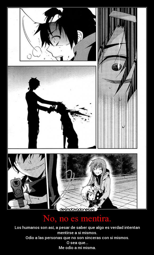 No, no es mentira. - Los humanos son así, a pesar de saber que algo es verdad intentan
mentirse a si mismos.
Odio a las personas que no son sinceras con si mismos.
O sea que...
Me odio a mi misma.