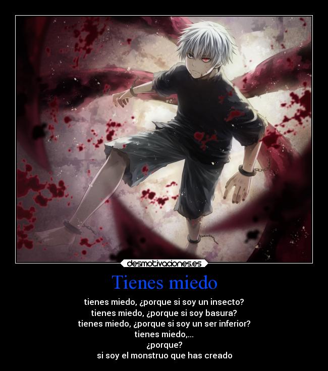 Tienes miedo - tienes miedo, ¿porque si soy un insecto?
tienes miedo, ¿porque si soy basura?
tienes miedo, ¿porque si soy un ser inferior?
tienes miedo,...
¿porque?
si soy el monstruo que has creado