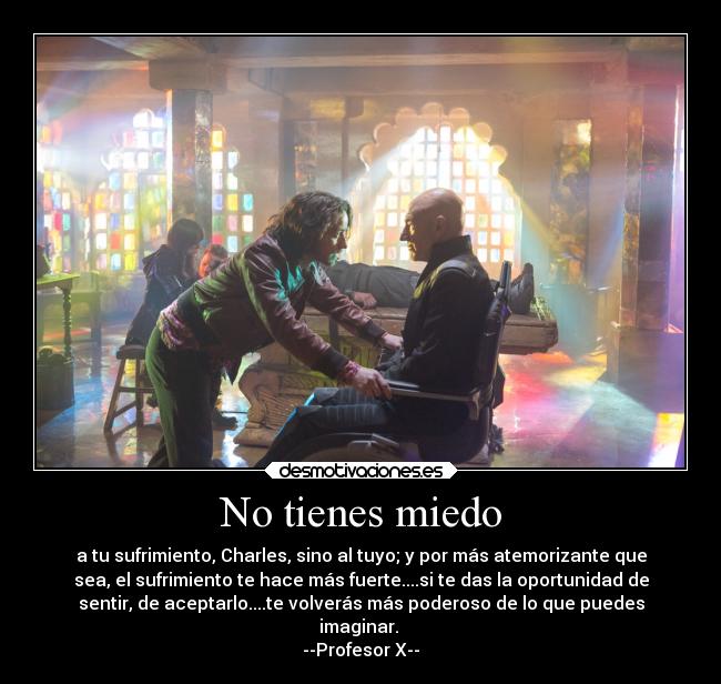 No tienes miedo - a tu sufrimiento, Charles, sino al tuyo; y por más atemorizante que
sea, el sufrimiento te hace más fuerte....si te das la oportunidad de
sentir, de aceptarlo....te volverás más poderoso de lo que puedes
imaginar. 
--Profesor X--