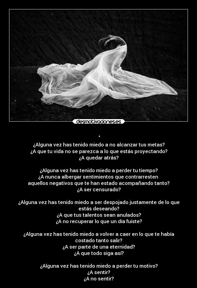 . - ¿Alguna vez has tenido miedo a no alcanzar tus metas?
¿A que tu vida no se parezca a lo que estás proyectando?
¿A quedar atrás?

¿Alguna vez has tenido miedo a perder tu tiempo?
¿A nunca albergar sentimientos que contrarresten 
aquellos negativos que te han estado acompañando tanto?
¿A ser censurado?

¿Alguna vez has tenido miedo a ser despojado justamente de lo que
estás deseando?
¿A que tus talentos sean anulados?
¿A no recuperar lo que un día fuiste?

¿Alguna vez has tenido miedo a volver a caer en lo que te había
costado tanto salir?
¿A ser parte de una eternidad?
¿A que todo siga así?

¿Alguna vez has tenido miedo a perder tu motivo?
¿A sentir?
¿A no sentir?