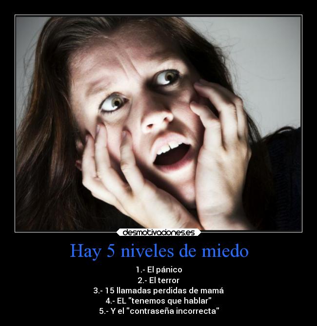 Hay 5 niveles de miedo - 1.- El pánico
2.- El terror
3.- 15 llamadas perdidas de mamá
4.- EL tenemos que hablar
5.- Y el contraseña incorrecta