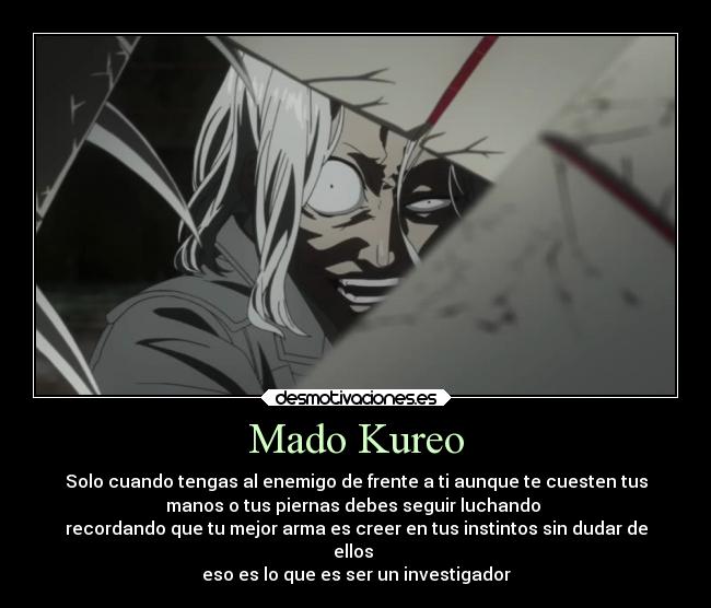 Mado Kureo - Solo cuando tengas al enemigo de frente a ti aunque te cuesten tus
manos o tus piernas debes seguir luchando
recordando que tu mejor arma es creer en tus instintos sin dudar de
ellos
eso es lo que es ser un investigador