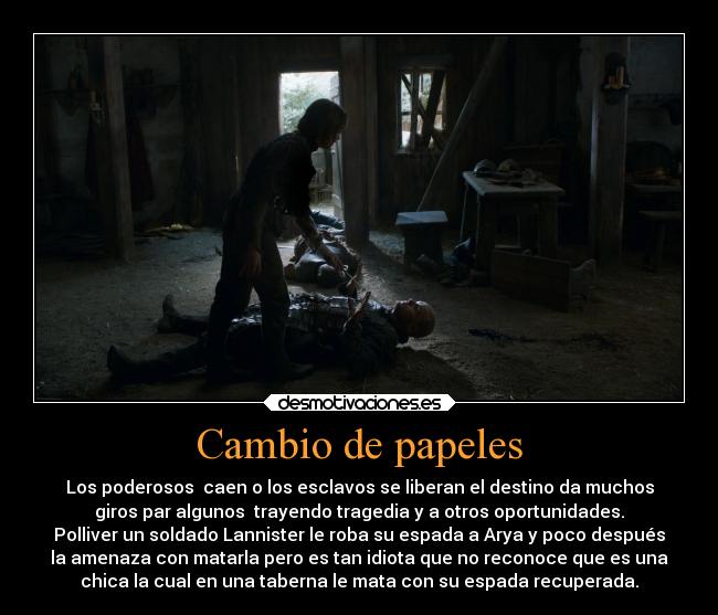 Cambio de papeles - Los poderosos  caen o los esclavos se liberan el destino da muchos
giros par algunos  trayendo tragedia y a otros oportunidades.
Polliver un soldado Lannister le roba su espada a Arya y poco después
la amenaza con matarla pero es tan idiota que no reconoce que es una
chica la cual en una taberna le mata con su espada recuperada.