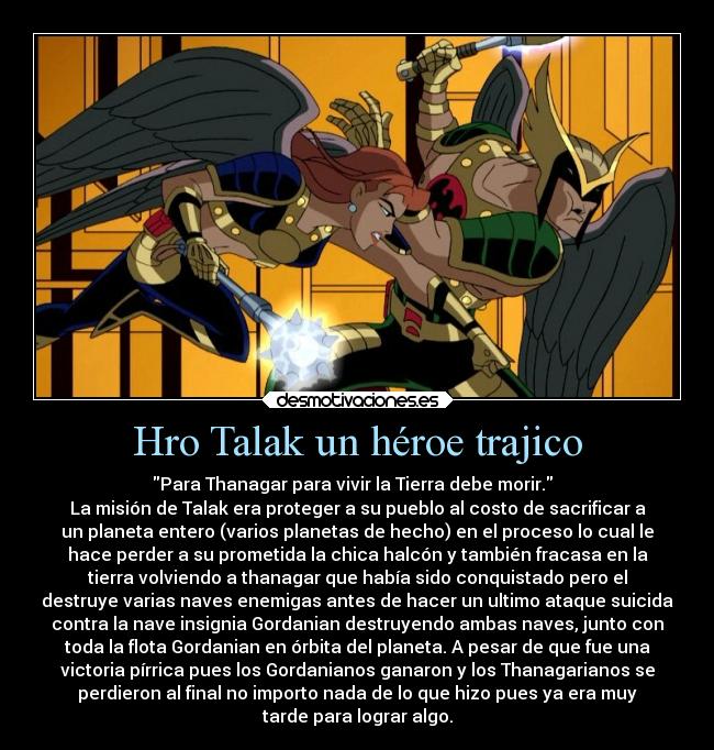 Hro Talak un héroe trajico - Para Thanagar para vivir la Tierra debe morir.  
La misión de Talak era proteger a su pueblo al costo de sacrificar a
un planeta entero (varios planetas de hecho) en el proceso lo cual le
hace perder a su prometida la chica halcón y también fracasa en la
tierra volviendo a thanagar que había sido conquistado pero el
destruye varias naves enemigas antes de hacer un ultimo ataque suicida
contra la nave insignia Gordanian destruyendo ambas naves, junto con
toda la flota Gordanian en órbita del planeta. A pesar de que fue una
victoria pírrica pues los Gordanianos ganaron y los Thanagarianos se
perdieron al final no importo nada de lo que hizo pues ya era muy
tarde para lograr algo.
