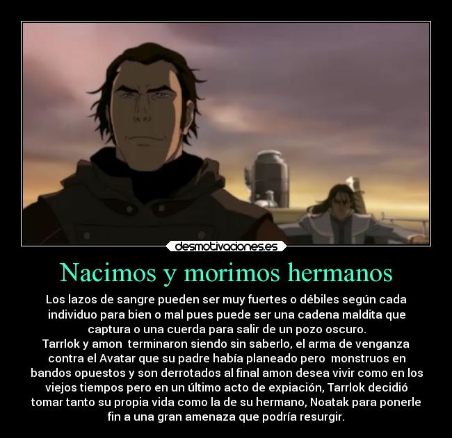 Nacimos y morimos hermanos - Los lazos de sangre pueden ser muy fuertes o débiles según cada
individuo para bien o mal pues puede ser una cadena maldita que
captura o una cuerda para salir de un pozo oscuro.
Tarrlok y amon  terminaron siendo sin saberlo, el arma de venganza
contra el Avatar que su padre había planeado pero  monstruos en
bandos opuestos y son derrotados al final amon desea vivir como en los
viejos tiempos pero en un último acto de expiación, Tarrlok decidió
tomar tanto su propia vida como la de su hermano, Noatak para ponerle
fin a una gran amenaza que podría resurgir.