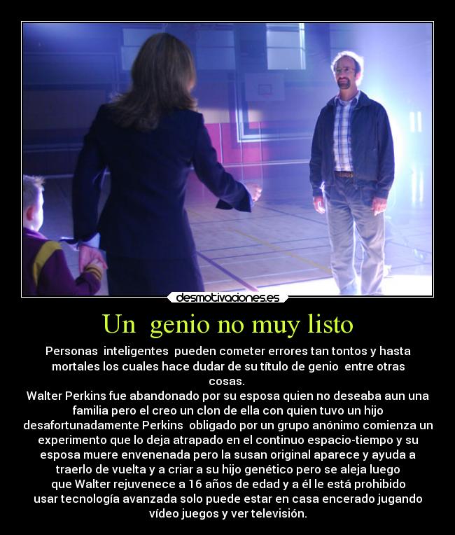 Un  genio no muy listo - Personas  inteligentes  pueden cometer errores tan tontos y hasta
mortales los cuales hace dudar de su título de genio  entre otras
cosas. 
Walter Perkins fue abandonado por su esposa quien no deseaba aun una
familia pero el creo un clon de ella con quien tuvo un hijo
desafortunadamente Perkins  obligado por un grupo anónimo comienza un
experimento que lo deja atrapado en el continuo espacio-tiempo y su
esposa muere envenenada pero la susan original aparece y ayuda a
traerlo de vuelta y a criar a su hijo genético pero se aleja luego
que Walter rejuvenece a 16 años de edad y a él le está prohibido
usar tecnología avanzada solo puede estar en casa encerado jugando
vídeo juegos y ver televisión.