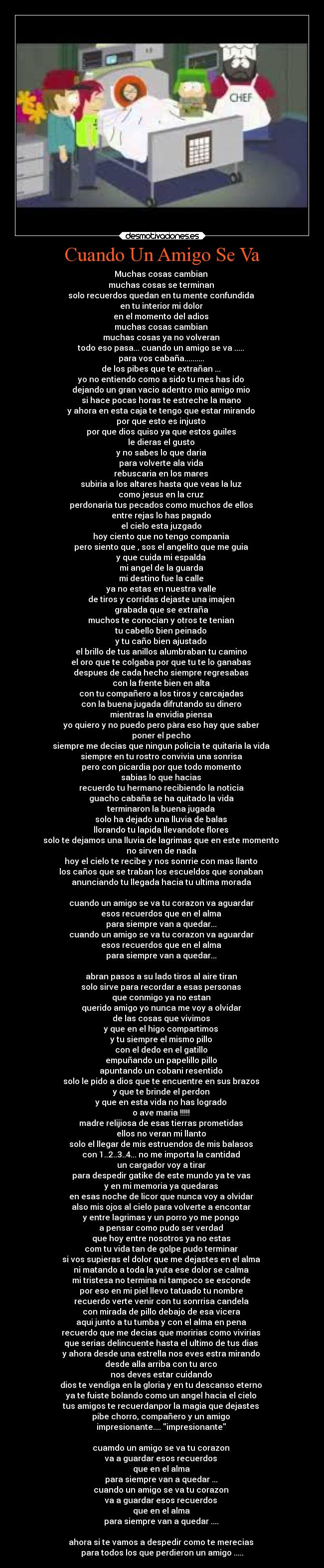 Cuando Un Amigo Se Va - Muchas cosas cambian
muchas cosas se terminan
solo recuerdos quedan en tu mente confundida
en tu interior mi dolor
en el momento del adios
muchas cosas cambian
muchas cosas ya no volveran
todo eso pasa... cuando un amigo se va .....
para vos cabaña..........
de los pibes que te extrañan ...
yo no entiendo como a sido tu mes has ido
dejando un gran vacio adentro mio amigo mio
si hace pocas horas te estreche la mano
y ahora en esta caja te tengo que estar mirando
por que esto es injusto
por que dios quiso ya que estos guiles
le dieras el gusto
y no sabes lo que daria
para volverte ala vida
rebuscaria en los mares
subiria a los altares hasta que veas la luz
como jesus en la cruz
perdonaria tus pecados como muchos de ellos
entre rejas lo has pagado
el cielo esta juzgado
hoy ciento que no tengo compania
pero siento que , sos el angelito que me guia
y que cuida mi espalda
mi angel de la guarda
mi destino fue la calle
ya no estas en nuestra valle
de tiros y corridas dejaste una imajen
grabada que se extraña
muchos te conocian y otros te tenian
tu cabello bien peinado
y tu caño bien ajustado
el brillo de tus anillos alumbraban tu camino
el oro que te colgaba por que tu te lo ganabas
despues de cada hecho siempre regresabas
con la frente bien en alta
con tu compañero a los tiros y carcajadas
con la buena jugada difrutando su dinero
mientras la envidia piensa
yo quiero y no puedo pero pàra eso hay que saber
poner el pecho
siempre me decias que ningun policia te quitaria la vida
siempre en tu rostro convivia una sonrisa
pero con picardia por que todo momento
sabias lo que hacias
recuerdo tu hermano recibiendo la noticia
guacho cabaña se ha quitado la vida
terminaron la buena jugada
solo ha dejado una lluvia de balas
llorando tu lapida llevandote flores
solo te dejamos una lluvia de lagrimas que en este momento
no sirven de nada
hoy el cielo te recibe y nos sonrrie con mas llanto
los caños que se traban los escueldos que sonaban
anunciando tu llegada hacia tu ultima morada
cuando un amigo se va tu corazon va aguardar
esos recuerdos que en el alma
para siempre van a quedar...
cuando un amigo se va tu corazon va aguardar
esos recuerdos que en el alma
para siempre van a quedar...
abran pasos a su lado tiros al aire tiran
solo sirve para recordar a esas personas
que conmigo ya no estan
querido amigo yo nunca me voy a olvidar
de las cosas que vivimos
y que en el higo compartimos
y tu siempre el mismo pillo
con el dedo en el gatillo
empuñando un papelillo pillo
apuntando un cobani resentido
solo le pido a dios que te encuentre en sus brazos
y que te brinde el perdon
y que en esta vida no has logrado
o ave maria !!!!!
madre relijiosa de esas tierras prometidas
ellos no veran mi llanto
solo el llegar de mis estruendos de mis balasos
con 1..2..3..4... no me importa la cantidad
un cargador voy a tirar
para despedir gatike de este mundo ya te vas
y en mi memoria ya quedaras
en esas noche de licor que nunca voy a olvidar
also mis ojos al cielo para volverte a encontar
y entre lagrimas y un porro yo me pongo
a pensar como pudo ser verdad
que hoy entre nosotros ya no estas
com tu vida tan de golpe pudo terminar
si vos supieras el dolor que me dejastes en el alma
ni matando a toda la yuta ese dolor se calma
mi tristesa no termina ni tampoco se esconde
por eso en mi piel llevo tatuado tu nombre
recuerdo verte venir con tu sonrrisa candela
con mirada de pillo debajo de esa vicera
aqui junto a tu tumba y con el alma en pena
recuerdo que me decias que moririas como vivirias
que serias delincuente hasta el ultimo de tus dias
y ahora desde una estrella nos eves estra mirando
desde alla arriba con tu arco
nos deves estar cuidando
dios te vendiga en la gloria y en tu descanso eterno
ya te fuiste bolando como un angel hacia el cielo
tus amigos te recuerdanpor la magia que dejastes
pibe chorro, compañero y un amigo
impresionante.... impresionante
cuamdo un amigo se va tu corazon
va a guardar esos recuerdos
que en el alma
para siempre van a quedar ...
cuando un amigo se va tu corazon
va a guardar esos recuerdos
que en el alma
para siempre van a quedar ....
ahora si te vamos a despedir como te merecias
para todos los que perdieron un amigo .....