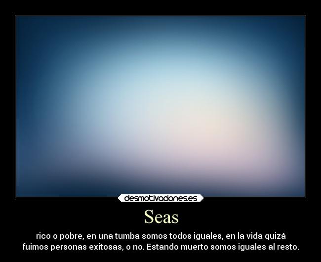 Seas - rico o pobre, en una tumba somos todos iguales, en la vida quizá
fuimos personas exitosas, o no. Estando muerto somos iguales al resto.