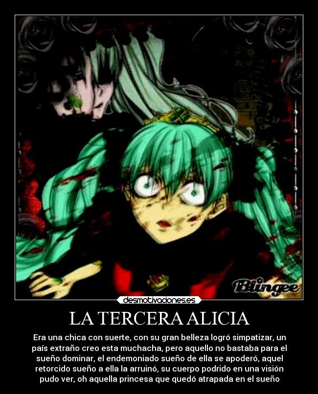 LA TERCERA ALICIA - Era una chica con suerte, con su gran belleza logró simpatizar, un
país extraño creo esta muchacha, pero aquello no bastaba para el
sueño dominar, el endemoniado sueño de ella se apoderó, aquel
retorcido sueño a ella la arruinó, su cuerpo podrido en una visión
pudo ver, oh aquella princesa que quedó atrapada en el sueño