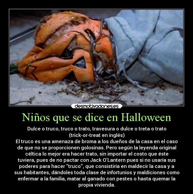 Niños que se dice en Halloween - Dulce o truco, truco o trato, travesura o dulce o treta o trato
(trick-or-treat en inglés)
El truco es una amenaza de broma a los dueños de la casa en el caso
de que no se proporcionen golosinas. Pero según la leyenda original
céltica lo mejor era hacer trato, sin importar el costo que éste
tuviera, pues de no pactar con Jack OLantern pues si no usaría sus
poderes para hacer truco, que consistiría en maldecir la casa y a
sus habitantes, dándoles toda clase de infortunios y maldiciones como
enfermar a la familia, matar al ganado con pestes o hasta quemar la
propia vivienda.