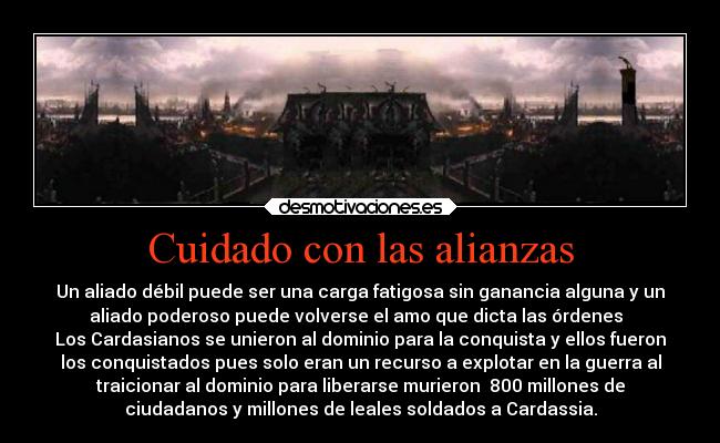 Cuidado con las alianzas - Un aliado débil puede ser una carga fatigosa sin ganancia alguna y un
aliado poderoso puede volverse el amo que dicta las órdenes  
Los Cardasianos se unieron al dominio para la conquista y ellos fueron
los conquistados pues solo eran un recurso a explotar en la guerra al
traicionar al dominio para liberarse murieron  800 millones de
ciudadanos y millones de leales soldados a Cardassia.