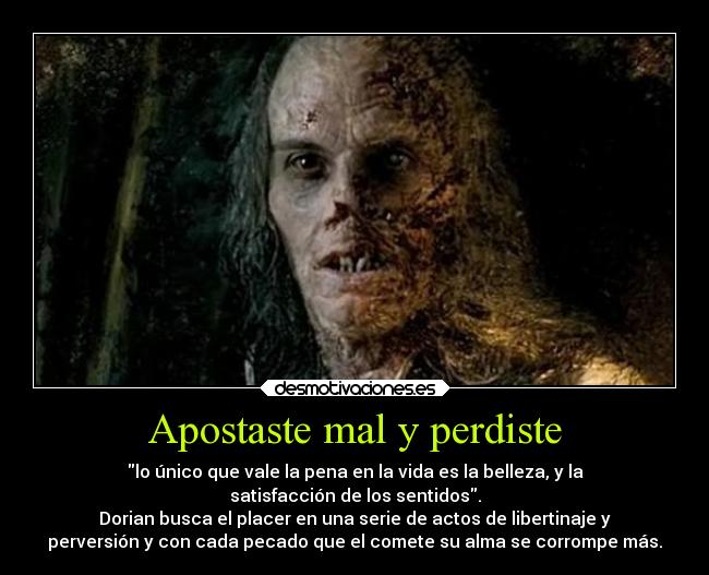 Apostaste mal y perdiste - lo único que vale la pena en la vida es la belleza, y la
satisfacción de los sentidos.
Dorian busca el placer en una serie de actos de libertinaje y
perversión y con cada pecado que el comete su alma se corrompe más.