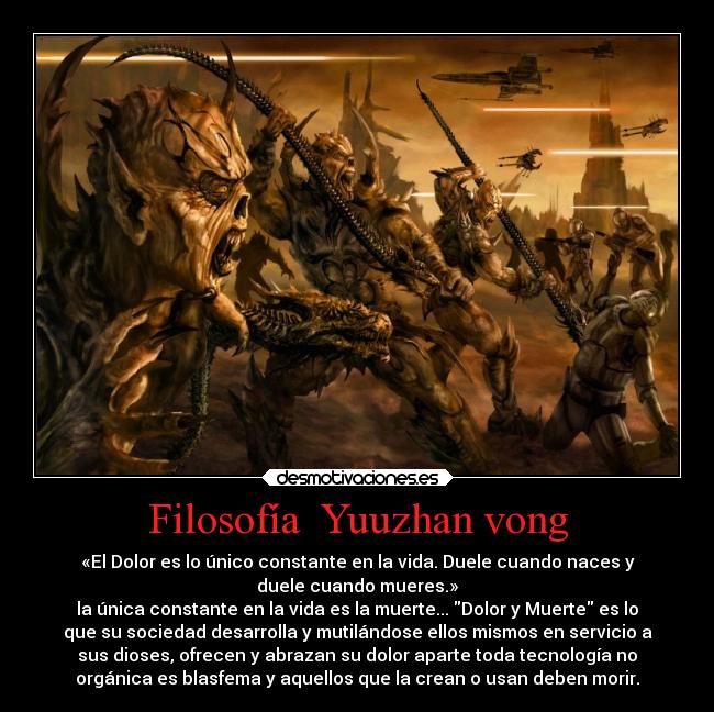 Filosofía  Yuuzhan vong - «El Dolor es lo único constante en la vida. Duele cuando naces y
duele cuando mueres.»
la única constante en la vida es la muerte... Dolor y Muerte es lo
que su sociedad desarrolla y mutilándose ellos mismos en servicio a
sus dioses, ofrecen y abrazan su dolor aparte toda tecnología no
orgánica es blasfema y aquellos que la crean o usan deben morir.