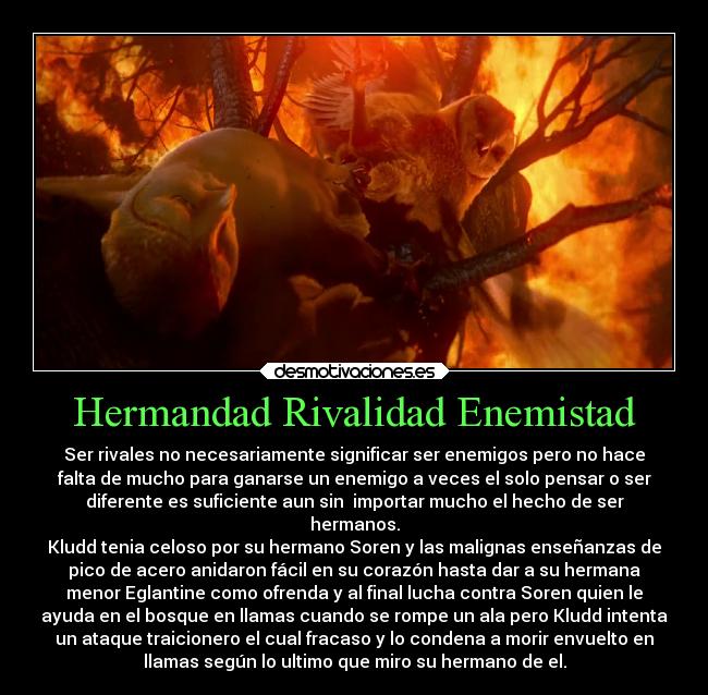 Hermandad Rivalidad Enemistad - Ser rivales no necesariamente significar ser enemigos pero no hace
falta de mucho para ganarse un enemigo a veces el solo pensar o ser
diferente es suficiente aun sin  importar mucho el hecho de ser
hermanos.
Kludd tenia celoso por su hermano Soren y las malignas enseñanzas de
pico de acero anidaron fácil en su corazón hasta dar a su hermana
menor Eglantine como ofrenda y al final lucha contra Soren quien le
ayuda en el bosque en llamas cuando se rompe un ala pero Kludd intenta
un ataque traicionero el cual fracaso y lo condena a morir envuelto en
llamas según lo ultimo que miro su hermano de el.