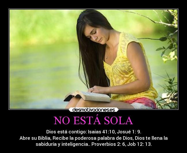 NO ESTÁ SOLA - Dios está contigo: Isaias 41:10, Josué 1: 9.
Abre su Biblia, Recibe la poderosa palabra de Dios, Dios te llena la
sabiduría y inteligencia.. Proverbios 2: 6, Job 12: 13.