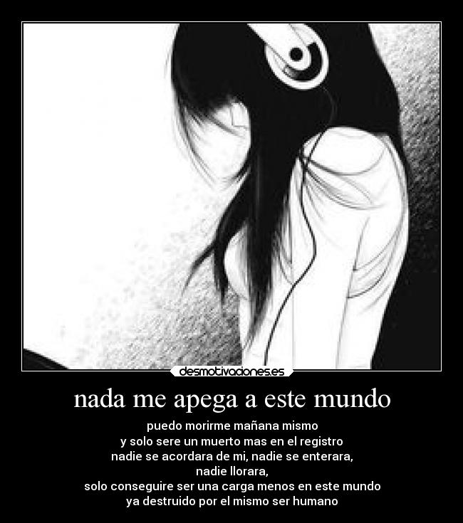 nada me apega a este mundo - puedo morirme mañana mismo
y solo sere un muerto mas en el registro
nadie se acordara de mi, nadie se enterara,
nadie llorara,
solo conseguire ser una carga menos en este mundo
ya destruido por el mismo ser humano