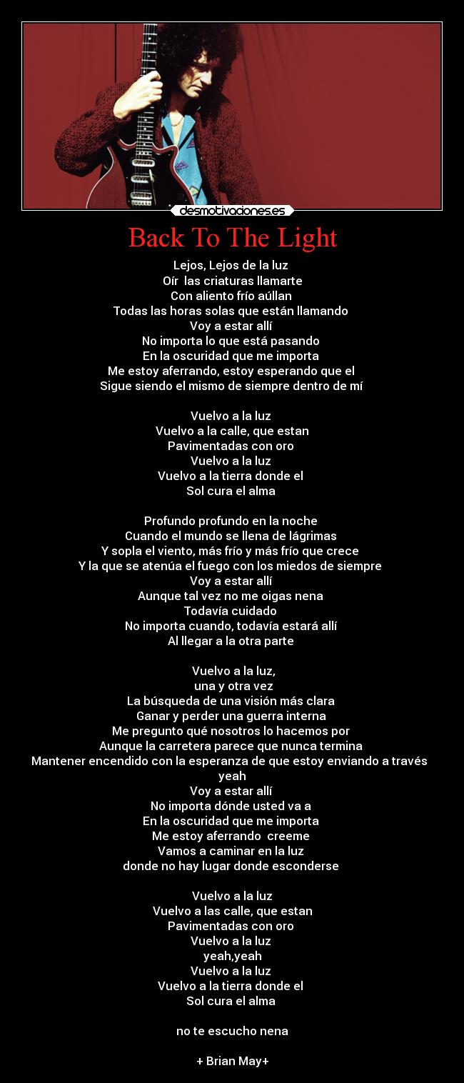 Back To The Light - Lejos, Lejos de la luz
Oír las criaturas llamarte
Con aliento frío aúllan
Todas las horas solas que están llamando
Voy a estar allí
No importa lo que está pasando
En la oscuridad que me importa
Me estoy aferrando, estoy esperando que el
Sigue siendo el mismo de siempre dentro de mí
Vuelvo a la luz
Vuelvo a la calle, que estan
Pavimentadas con oro
Vuelvo a la luz
Vuelvo a la tierra donde el
Sol cura el alma
Profundo profundo en la noche
Cuando el mundo se llena de lágrimas
Y sopla el viento, más frío y más frío que crece
Y la que se atenúa el fuego con los miedos de siempre
Voy a estar allí
Aunque tal vez no me oigas nena
Todavía cuidado
No importa cuando, todavía estará allí
Al llegar a la otra parte
Vuelvo a la luz,
una y otra vez
La búsqueda de una visión más clara
Ganar y perder una guerra interna
Me pregunto qué nosotros lo hacemos por
Aunque la carretera parece que nunca termina
Mantener encendido con la esperanza de que estoy enviando a través
yeah
Voy a estar allí
No importa dónde usted va a
En la oscuridad que me importa
Me estoy aferrando creeme
Vamos a caminar en la luz
donde no hay lugar donde esconderse
Vuelvo a la luz
Vuelvo a las calle, que estan
Pavimentadas con oro
Vuelvo a la luz
yeah,yeah
Vuelvo a la luz
Vuelvo a la tierra donde el
Sol cura el alma
no te escucho nena
+ Brian May+