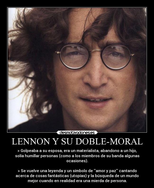 LENNON Y SU DOBLE-MORAL - > Golpeaba a su esposa, era un materialista, abandono a un hijo,
solía humillar personas (como a los miembros de su banda algunas
ocasiones).

> Se vuelve una leyenda y un símbolo de amor y paz cantando
acerca de cosas fantásticas (utopías) y la búsqueda de un mundo
mejor cuando en realidad era una mierda de persona.