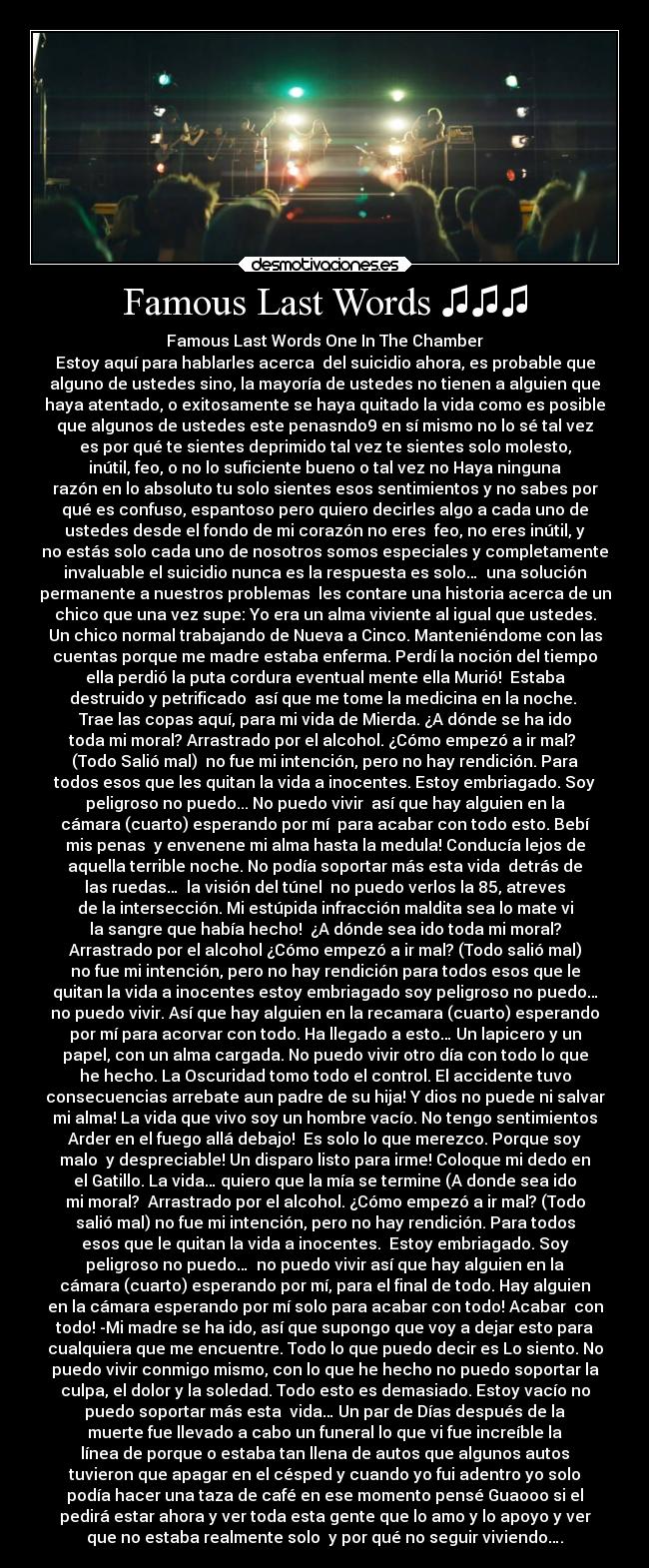 Famous Last Words ♫♫♫ - Famous Last Words One In The Chamber
Estoy aquí para hablarles acerca  del suicidio ahora, es probable que
alguno de ustedes sino, la mayoría de ustedes no tienen a alguien que
haya atentado, o exitosamente se haya quitado la vida como es posible
que algunos de ustedes este penasndo9 en sí mismo no lo sé tal vez
es por qué te sientes deprimido tal vez te sientes solo molesto,
inútil, feo, o no lo suficiente bueno o tal vez no Haya ninguna
razón en lo absoluto tu solo sientes esos sentimientos y no sabes por
qué es confuso, espantoso pero quiero decirles algo a cada uno de
ustedes desde el fondo de mi corazón no eres  feo, no eres inútil, y
no estás solo cada uno de nosotros somos especiales y completamente
invaluable el suicidio nunca es la respuesta es solo…  una solución
permanente a nuestros problemas  les contare una historia acerca de un
chico que una vez supe: Yo era un alma viviente al igual que ustedes.
Un chico normal trabajando de Nueva a Cinco. Manteniéndome con las
cuentas porque me madre estaba enferma. Perdí la noción del tiempo
ella perdió la puta cordura eventual mente ella Murió!  Estaba
destruido y petrificado  así que me tome la medicina en la noche. 
Trae las copas aquí, para mi vida de Mierda. ¿A dónde se ha ido
toda mi moral? Arrastrado por el alcohol. ¿Cómo empezó a ir mal? 
(Todo Salió mal)  no fue mi intención, pero no hay rendición. Para
todos esos que les quitan la vida a inocentes. Estoy embriagado. Soy
peligroso no puedo... No puedo vivir  así que hay alguien en la
cámara (cuarto) esperando por mí  para acabar con todo esto. Bebí
mis penas  y envenene mi alma hasta la medula! Conducía lejos de
aquella terrible noche. No podía soportar más esta vida  detrás de
las ruedas…  la visión del túnel  no puedo verlos la 85, atreves
de la intersección. Mi estúpida infracción maldita sea lo mate vi
la sangre que había hecho!  ¿A dónde sea ido toda mi moral?
Arrastrado por el alcohol ¿Cómo empezó a ir mal? (Todo salió mal)
no fue mi intención, pero no hay rendición para todos esos que le
quitan la vida a inocentes estoy embriagado soy peligroso no puedo…
no puedo vivir. Así que hay alguien en la recamara (cuarto) esperando
por mí para acorvar con todo. Ha llegado a esto… Un lapicero y un
papel, con un alma cargada. No puedo vivir otro día con todo lo que
he hecho. La Oscuridad tomo todo el control. El accidente tuvo
consecuencias arrebate aun padre de su hija! Y dios no puede ni salvar
mi alma! La vida que vivo soy un hombre vacío. No tengo sentimientos
Arder en el fuego allá debajo!  Es solo lo que merezco. Porque soy
malo  y despreciable! Un disparo listo para irme! Coloque mi dedo en
el Gatillo. La vida… quiero que la mía se termine (A donde sea ido
mi moral?  Arrastrado por el alcohol. ¿Cómo empezó a ir mal? (Todo
salió mal) no fue mi intención, pero no hay rendición. Para todos
esos que le quitan la vida a inocentes.  Estoy embriagado. Soy
peligroso no puedo…  no puedo vivir así que hay alguien en la
cámara (cuarto) esperando por mí, para el final de todo. Hay alguien
en la cámara esperando por mí solo para acabar con todo! Acabar  con
todo! -Mi madre se ha ido, así que supongo que voy a dejar esto para
cualquiera que me encuentre. Todo lo que puedo decir es Lo siento. No
puedo vivir conmigo mismo, con lo que he hecho no puedo soportar la
culpa, el dolor y la soledad. Todo esto es demasiado. Estoy vacío no
puedo soportar más esta  vida… Un par de Días después de la
muerte fue llevado a cabo un funeral lo que vi fue increíble la
línea de porque o estaba tan llena de autos que algunos autos
tuvieron que apagar en el césped y cuando yo fui adentro yo solo
podía hacer una taza de café en ese momento pensé Guaooo si el
pedirá estar ahora y ver toda esta gente que lo amo y lo apoyo y ver
que no estaba realmente solo  y por qué no seguir viviendo….