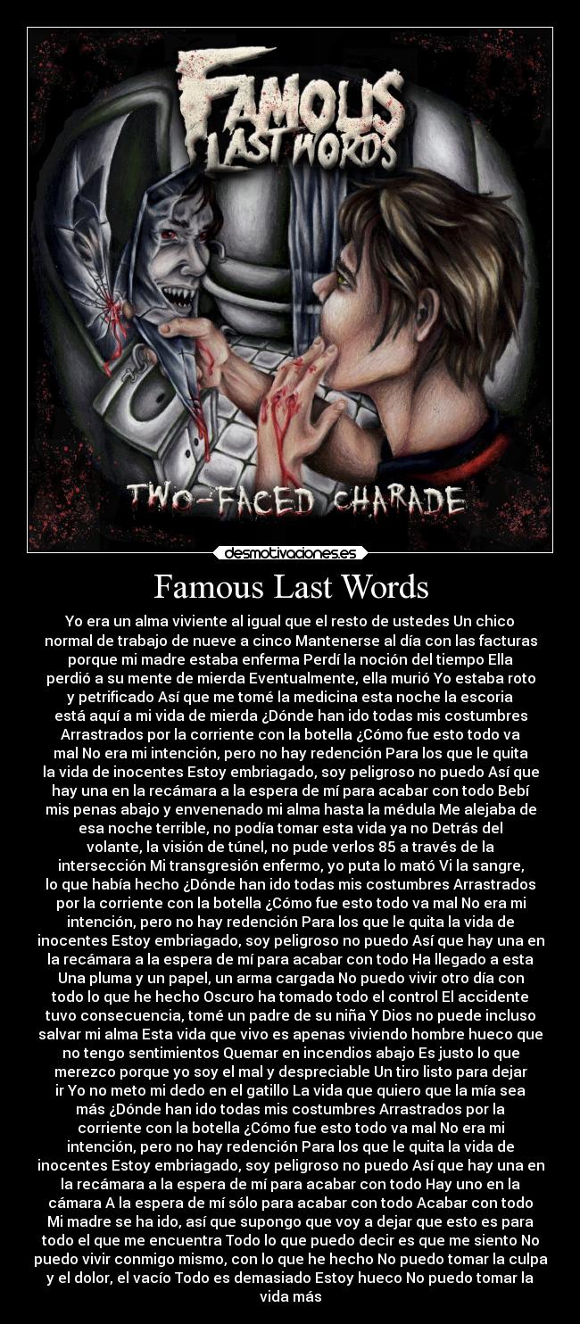 Famous Last Words - Yo era un alma viviente al igual que el resto de ustedes Un chico
normal de trabajo de nueve a cinco Mantenerse al día con las facturas
porque mi madre estaba enferma Perdí la noción del tiempo Ella
perdió a su mente de mierda Eventualmente, ella murió Yo estaba roto
y petrificado Así que me tomé la medicina esta noche la escoria
está aquí a mi vida de mierda ¿Dónde han ido todas mis costumbres
Arrastrados por la corriente con la botella ¿Cómo fue esto todo va
mal No era mi intención, pero no hay redención Para los que le quita
la vida de inocentes Estoy embriagado, soy peligroso no puedo Así que
hay una en la recámara a la espera de mí para acabar con todo Bebí
mis penas abajo y envenenado mi alma hasta la médula Me alejaba de
esa noche terrible, no podía tomar esta vida ya no Detrás del
volante, la visión de túnel, no pude verlos 85 a través de la
intersección Mi transgresión enfermo, yo puta lo mató Vi la sangre,
lo que había hecho ¿Dónde han ido todas mis costumbres Arrastrados
por la corriente con la botella ¿Cómo fue esto todo va mal No era mi
intención, pero no hay redención Para los que le quita la vida de
inocentes Estoy embriagado, soy peligroso no puedo Así que hay una en
la recámara a la espera de mí para acabar con todo Ha llegado a esta
Una pluma y un papel, un arma cargada No puedo vivir otro día con
todo lo que he hecho Oscuro ha tomado todo el control El accidente
tuvo consecuencia, tomé un padre de su niña Y Dios no puede incluso
salvar mi alma Esta vida que vivo es apenas viviendo hombre hueco que
no tengo sentimientos Quemar en incendios abajo Es justo lo que
merezco porque yo soy el mal y despreciable Un tiro listo para dejar
ir Yo no meto mi dedo en el gatillo La vida que quiero que la mía sea
más ¿Dónde han ido todas mis costumbres Arrastrados por la
corriente con la botella ¿Cómo fue esto todo va mal No era mi
intención, pero no hay redención Para los que le quita la vida de
inocentes Estoy embriagado, soy peligroso no puedo Así que hay una en
la recámara a la espera de mí para acabar con todo Hay uno en la
cámara A la espera de mí sólo para acabar con todo Acabar con todo
Mi madre se ha ido, así que supongo que voy a dejar que esto es para
todo el que me encuentra Todo lo que puedo decir es que me siento No
puedo vivir conmigo mismo, con lo que he hecho No puedo tomar la culpa
y el dolor, el vacío Todo es demasiado Estoy hueco No puedo tomar la
vida más