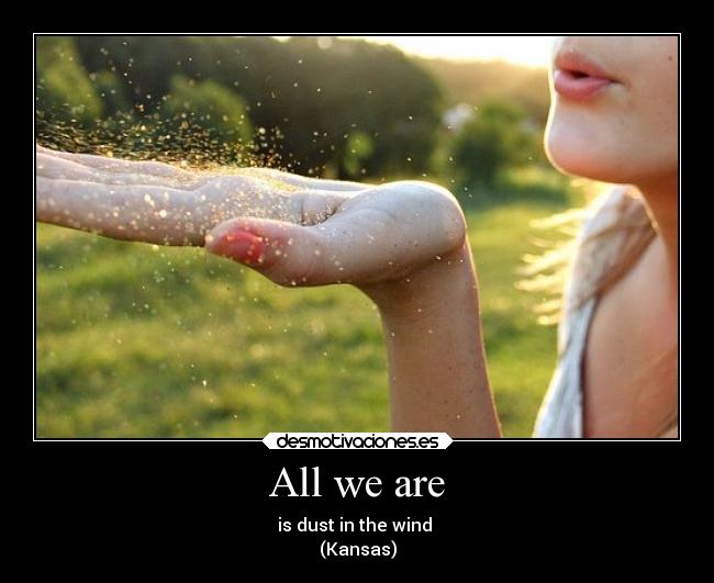 All we are - is dust in the wind ♪
(Kansas)