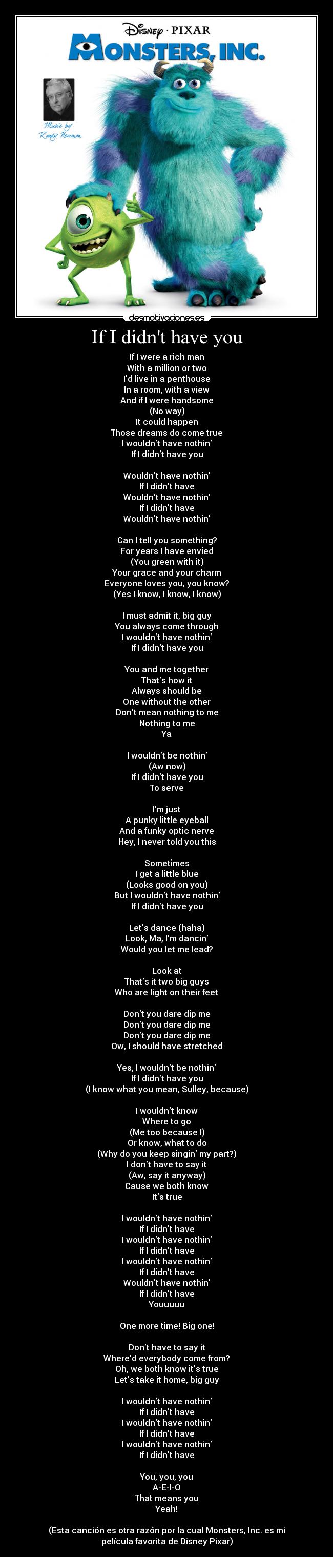 If I didnt have you - If I were a rich man
With a million or two
Id live in a penthouse
In a room, with a view
And if I were handsome
(No way)
It could happen
Those dreams do come true
I wouldnt have nothin
If I didnt have you

Wouldnt have nothin
If I didnt have
Wouldnt have nothin
If I didnt have
Wouldnt have nothin

Can I tell you something?
For years I have envied
(You green with it)
Your grace and your charm
Everyone loves you, you know?
(Yes I know, I know, I know)

I must admit it, big guy
You always come through
I wouldnt have nothin
If I didnt have you

You and me together
Thats how it
Always should be
One without the other
Dont mean nothing to me
Nothing to me
Ya

I wouldnt be nothin
(Aw now)
If I didnt have you
To serve

Im just
A punky little eyeball
And a funky optic nerve
Hey, I never told you this

Sometimes
I get a little blue
(Looks good on you)
But I wouldnt have nothin
If I didnt have you

Lets dance (haha)
Look, Ma, Im dancin
Would you let me lead?

Look at
Thats it two big guys
Who are light on their feet

Dont you dare dip me
Dont you dare dip me
Dont you dare dip me
Ow, I should have stretched

Yes, I wouldnt be nothin
If I didnt have you
(I know what you mean, Sulley, because)

I wouldnt know
Where to go
(Me too because I)
Or know, what to do
(Why do you keep singin my part?)
I dont have to say it
(Aw, say it anyway)
Cause we both know
Its true

I wouldnt have nothin
If I didnt have
I wouldnt have nothin
If I didnt have
I wouldnt have nothin
If I didnt have
Wouldnt have nothin
If I didnt have
Youuuuu

One more time! Big one!

Dont have to say it
Whered everybody come from?
Oh, we both know its true
Lets take it home, big guy

I wouldnt have nothin
If I didnt have
I wouldnt have nothin
If I didnt have
I wouldnt have nothin
If I didnt have

You, you, you
A-E-I-O
That means you
Yeah!

(Esta canción es otra razón por la cual Monsters, Inc. es mi
película favorita de Disney Pixar)