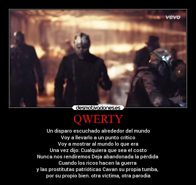 QWERTY - Un disparo escuchado alrededor del mundo
Voy a llevarlo a un punto crítico
Voy a mostrar al mundo lo que era
Una vez dijo: Cualquiera que sea el costo
Nunca nos rendiremos Deja abandonada la pérdida
Cuando los ricos hacen la guerra
y las prostitutas patrióticas Cavan su propia tumba,
por su propio bien. otra víctima, otra parodia