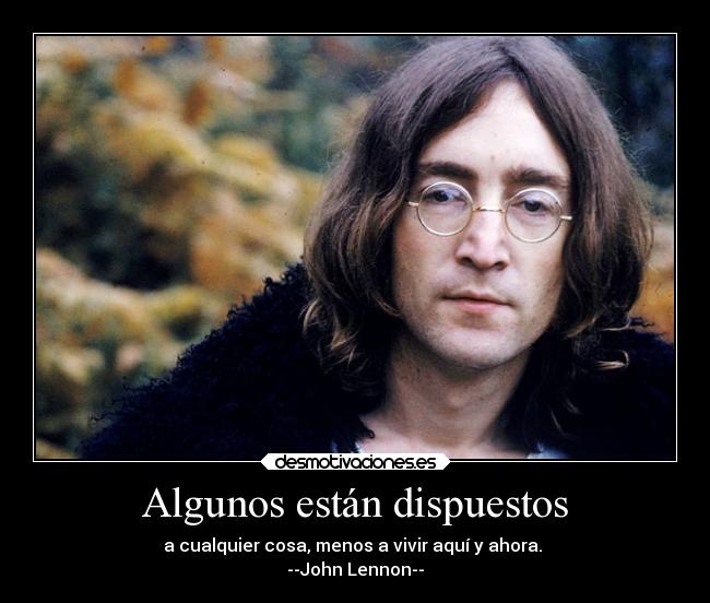 Algunos están dispuestos - a cualquier cosa, menos a vivir aquí y ahora.
--John Lennon--