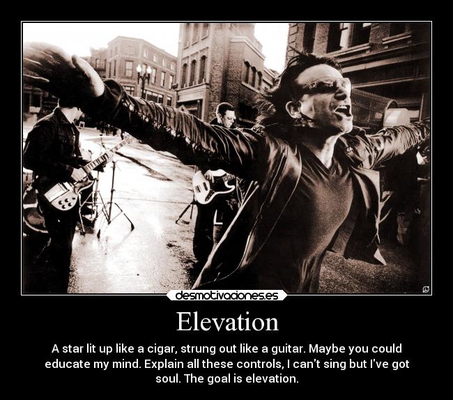 Elevation - A star lit up like a cigar, strung out like a guitar. Maybe you could
educate my mind. Explain all these controls, I cant sing but Ive got
soul. The goal is elevation.